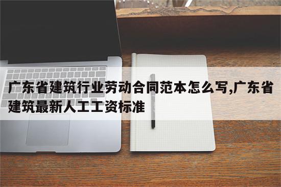 广东省建筑行业劳动合同范本怎么写,广东省建筑最新人工工资标准