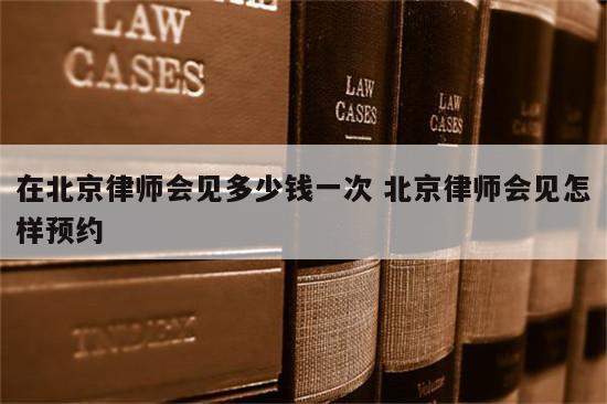 在北京律师会见多少钱一次 北京律师会见怎样预约