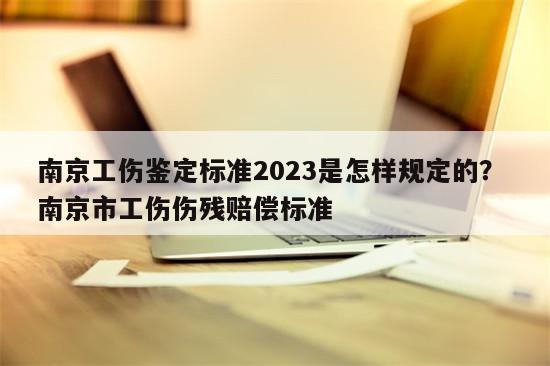 南京工伤鉴定标准2023是怎样规定的？ 南京市工伤伤残赔偿标准